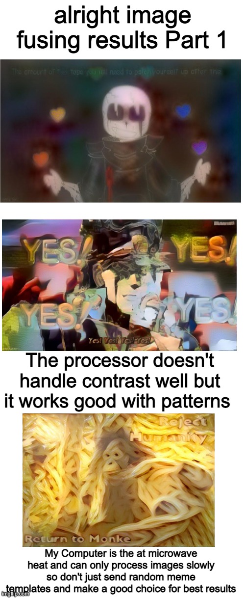 alright image fusing results Part 1; The processor doesn't handle contrast well but it works good with patterns; My Computer is the at microwave heat and can only process images slowly so don't just send random meme templates and make a good choice for best results | image tagged in blank white template | made w/ Imgflip meme maker