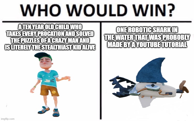 Who Would Win? Meme | A TEN YEAR OLD CHILD WHO TAKES EVERY PROCATION AND SOLVED THE PUZZLES OF A CRAZY MAN AND IS LITERELY THE STEALTHIAST KID ALIVE; ONE ROBOTIC SHARK IN THE WATER THAT WAS PROBOBLY MADE BY A YOUTUBE TUTORIAL | image tagged in memes,who would win | made w/ Imgflip meme maker