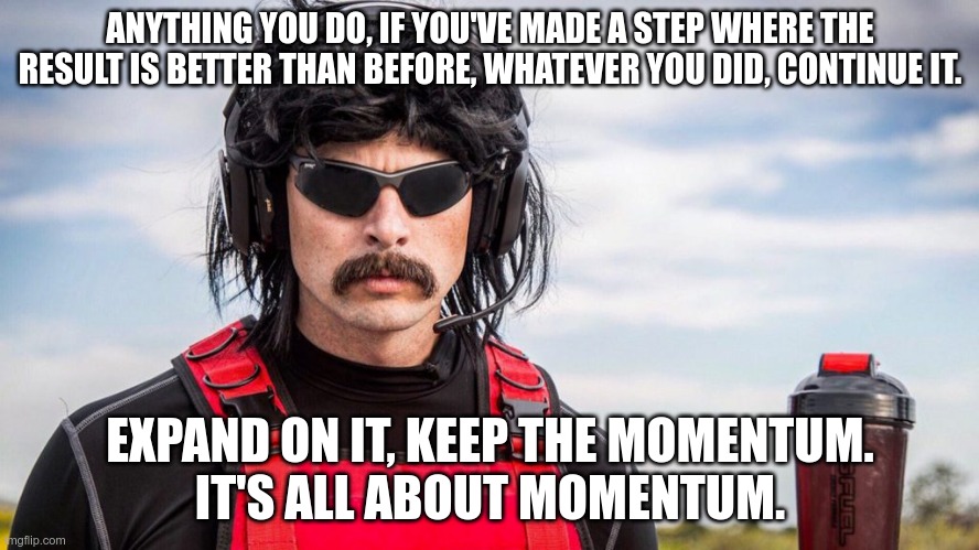 It's all about momentum. Dr Disrespect motivational | ANYTHING YOU DO, IF YOU'VE MADE A STEP WHERE THE RESULT IS BETTER THAN BEFORE, WHATEVER YOU DID, CONTINUE IT. EXPAND ON IT, KEEP THE MOMENTUM.
IT'S ALL ABOUT MOMENTUM. | image tagged in dr disrespect | made w/ Imgflip meme maker