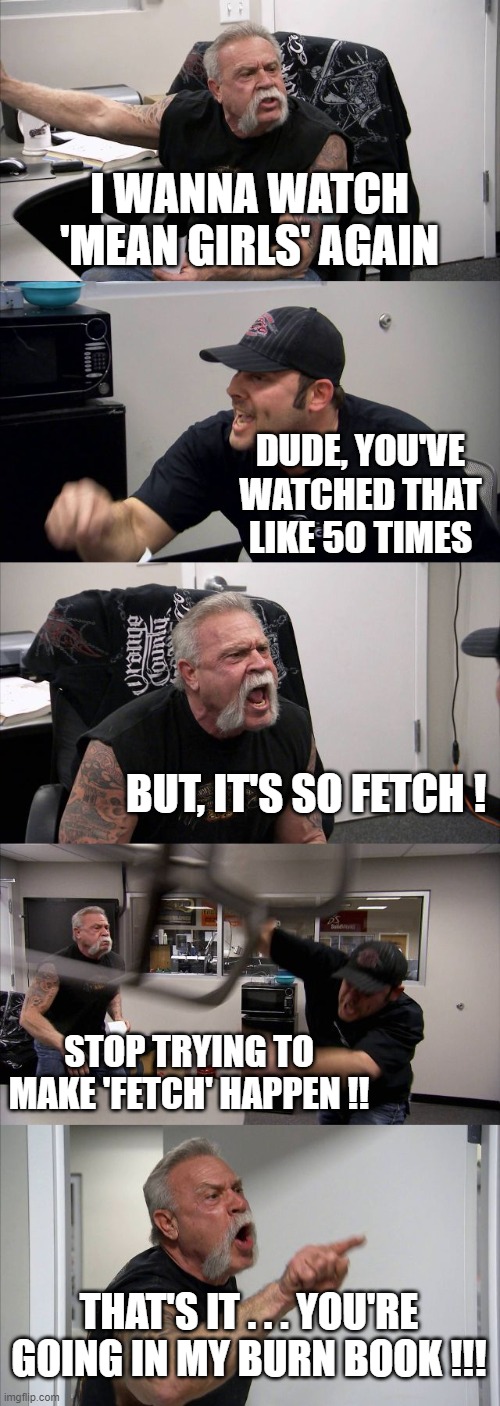 mean girls | I WANNA WATCH 'MEAN GIRLS' AGAIN; DUDE, YOU'VE WATCHED THAT LIKE 50 TIMES; BUT, IT'S SO FETCH ! STOP TRYING TO MAKE 'FETCH' HAPPEN !! THAT'S IT . . . YOU'RE GOING IN MY BURN BOOK !!! | image tagged in memes,american chopper argument | made w/ Imgflip meme maker