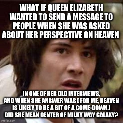 Center of universe | WHAT IF QUEEN ELIZABETH WANTED TO SEND A MESSAGE TO PEOPLE WHEN SHE WAS ASKED ABOUT HER PERSPECTIVE ON HEAVEN; IN ONE OF HER OLD INTERVIEWS, AND WHEN SHE ANSWER WAS [ FOR ME, HEAVEN IS LIKELY TO BE A BIT OF A COME-DOWN.]  DID SHE MEAN CENTER OF MILKY WAY GALAXY? | image tagged in memes,conspiracy keanu | made w/ Imgflip meme maker