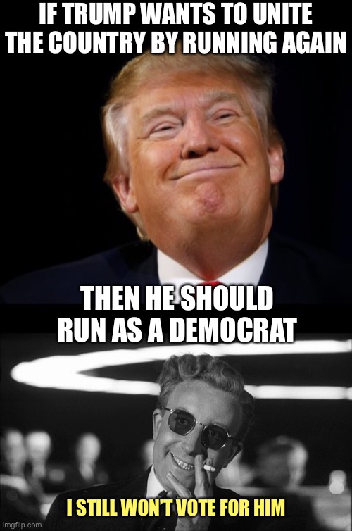 Doctor Strangelove says... | IF TRUMP WANTS TO UNITE THE COUNTRY BY RUNNING AGAIN; THEN HE SHOULD RUN AS A DEMOCRAT; I STILL WON’T VOTE FOR HIM | image tagged in doctor strangelove says,trump,democrat,unity | made w/ Imgflip meme maker