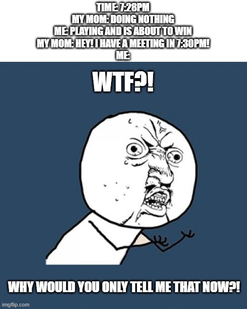 (Based on true story) | TIME: 7:28PM
MY MOM: DOING NOTHING
ME: PLAYING AND IS ABOUT TO WIN
MY MOM: HEY! I HAVE A MEETING IN 7:30PM!
ME:; WTF?! WHY WOULD YOU ONLY TELL ME THAT NOW?! | image tagged in memes,y u no | made w/ Imgflip meme maker