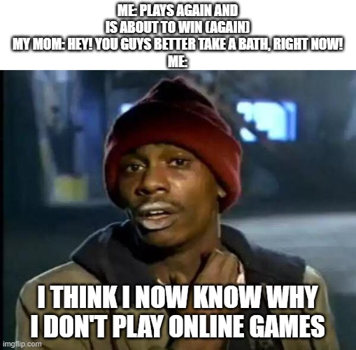 (Based on true story [Again]) | ME: PLAYS AGAIN AND IS ABOUT TO WIN (AGAIN)
MY MOM: HEY! YOU GUYS BETTER TAKE A BATH, RIGHT NOW!
ME:; I THINK I NOW KNOW WHY I DON'T PLAY ONLINE GAMES | image tagged in memes,y'all got any more of that | made w/ Imgflip meme maker