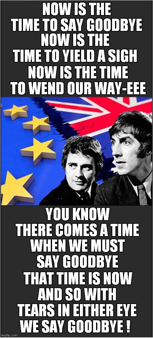 A Brexit Song For Europe ! | NOW IS THE TIME TO SAY GOODBYE; NOW IS THE TIME TO YIELD A SIGH; NOW IS THE TIME TO WEND OUR WAY-EEE; YOU KNOW THERE COMES A TIME; WHEN WE MUST SAY GOODBYE; THAT TIME IS NOW; AND SO WITH TEARS IN EITHER EYE; WE SAY GOODBYE ! | image tagged in fun,brexit,goodbye,peter cook and dudley moore | made w/ Imgflip meme maker