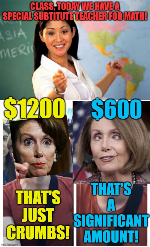 Just shut up, and don't criticize your government officials! | CLASS, TODAY WE HAVE A SPECIAL SUBTITUTE TEACHER FOR MATH! $1200; $600; THAT'S A SIGNIFICANT AMOUNT! THAT'S JUST CRUMBS! | image tagged in memes,unhelpful high school teacher,nancy pelosi,stimulus,political meme | made w/ Imgflip meme maker