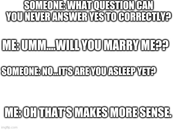 Blank White Template | SOMEONE: WHAT QUESTION CAN YOU NEVER ANSWER YES TO CORRECTLY? ME: UMM....WILL YOU MARRY ME?? SOMEONE: NO...IT'S ARE YOU ASLEEP YET? ME: OH THAT'S MAKES MORE SENSE. | image tagged in blank white template | made w/ Imgflip meme maker
