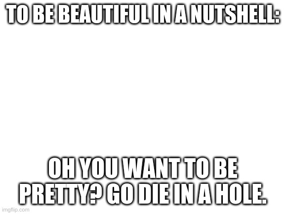 To Be Beautiful In a Nutshell | TO BE BEAUTIFUL IN A NUTSHELL:; OH YOU WANT TO BE PRETTY? GO DIE IN A HOLE. | image tagged in blank white template | made w/ Imgflip meme maker