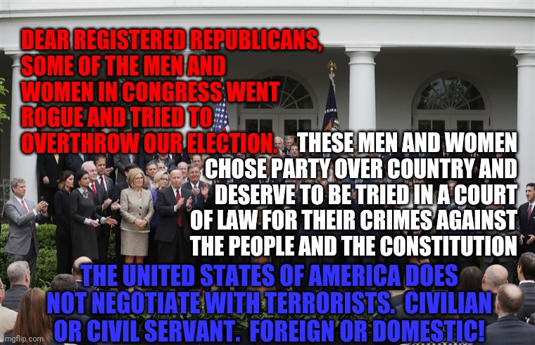 Republican Senators | DEAR REGISTERED REPUBLICANS,

SOME OF THE MEN AND WOMEN IN CONGRESS WENT ROGUE AND TRIED TO OVERTHROW OUR ELECTION. THESE MEN AND WOMEN CHOSE PARTY OVER COUNTRY AND DESERVE TO BE TRIED IN A COURT OF LAW FOR THEIR CRIMES AGAINST THE PEOPLE AND THE CONSTITUTION; THE UNITED STATES OF AMERICA DOES NOT NEGOTIATE WITH TERRORISTS.  CIVILIAN OR CIVIL SERVANT.  FOREIGN OR DOMESTIC! | image tagged in republican senators | made w/ Imgflip meme maker