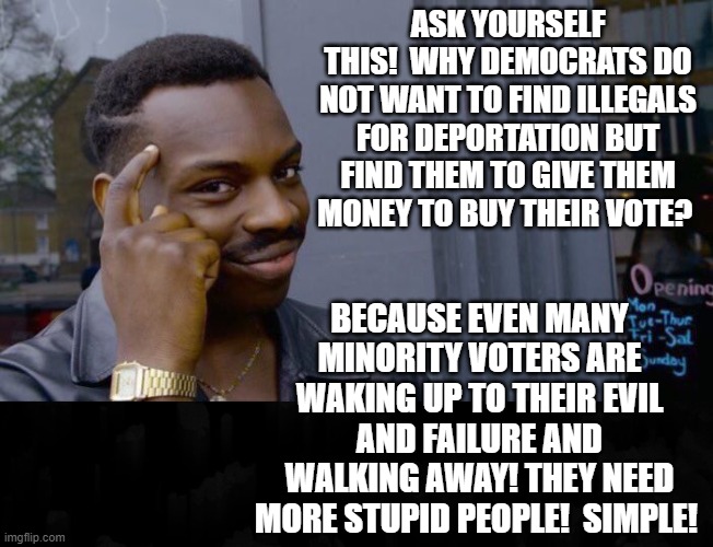 Ask Yourself This! | ASK YOURSELF THIS!  WHY DEMOCRATS DO NOT WANT TO FIND ILLEGALS FOR DEPORTATION BUT FIND THEM TO GIVE THEM MONEY TO BUY THEIR VOTE? BECAUSE EVEN MANY MINORITY VOTERS ARE WAKING UP TO THEIR EVIL AND FAILURE AND WALKING AWAY! THEY NEED MORE STUPID PEOPLE!  SIMPLE! | image tagged in stupid people,stupid liberals | made w/ Imgflip meme maker
