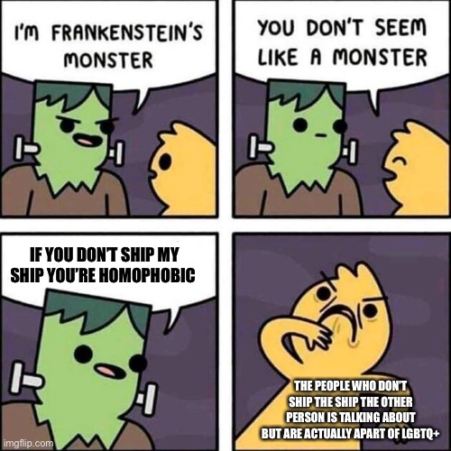 Guys That’s messed up, those people could actually be gay, Lesbian, Pan, Bi, Aro, or Ace | IF YOU DON’T SHIP MY SHIP YOU’RE HOMOPHOBIC; THE PEOPLE WHO DON’T SHIP THE SHIP THE OTHER PERSON IS TALKING ABOUT BUT ARE ACTUALLY APART OF LGBTQ+ | image tagged in frankenstein's monster | made w/ Imgflip meme maker
