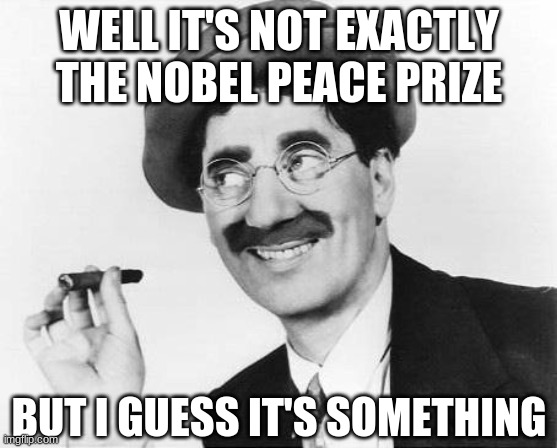 Groucho Marx | WELL IT'S NOT EXACTLY THE NOBEL PEACE PRIZE BUT I GUESS IT'S SOMETHING | image tagged in groucho marx | made w/ Imgflip meme maker