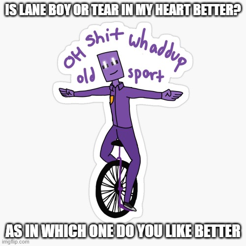 What up sport? | IS LANE BOY OR TEAR IN MY HEART BETTER? AS IN WHICH ONE DO YOU LIKE BETTER | image tagged in what up sport | made w/ Imgflip meme maker