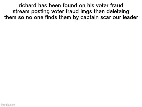Richard done voter fraud | richard has been found on his voter fraud stream posting voter fraud imgs then deleteing them so no one finds them by captain scar our leader | image tagged in blank white template,voter fraud | made w/ Imgflip meme maker