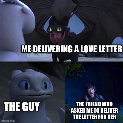 Because I am a good friend (I hope) UwU | ME DELIVERING A LOVE LETTER; THE GUY; THE FRIEND WHO ASKED ME TO DELIVER THE LETTER FOR HER | image tagged in night fury | made w/ Imgflip meme maker