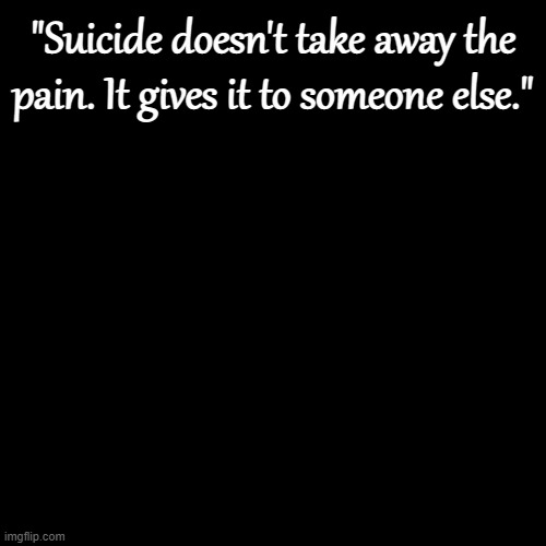 Plain Black Template | "Suicide doesn't take away the pain. It gives it to someone else." | image tagged in plain black template | made w/ Imgflip meme maker