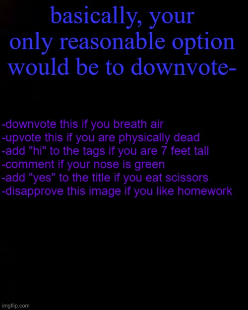 Yes | basically, your only reasonable option would be to downvote-; -downvote this if you breath air
-upvote this if you are physically dead
-add "hi" to the tags if you are 7 feet tall
-comment if your nose is green
-add "yes" to the title if you eat scissors
-disapprove this image if you like homework | image tagged in hi | made w/ Imgflip meme maker