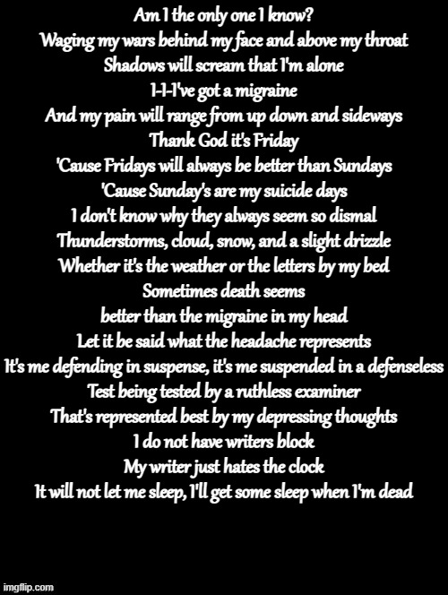 Double Long Black Template | Am I the only one I know?
Waging my wars behind my face and above my throat
Shadows will scream that I'm alone
I-I-I've got a migraine
And my pain will range from up down and sideways
Thank God it's Friday
'Cause Fridays will always be better than Sundays
'Cause Sunday's are my suicide days
I don't know why they always seem so dismal
Thunderstorms, cloud, snow, and a slight drizzle
Whether it's the weather or the letters by my bed
Sometimes death seems better than the migraine in my head
Let it be said what the headache represents
It's me defending in suspense, it's me suspended in a defenseless
Test being tested by a ruthless examiner
That's represented best by my depressing thoughts
I do not have writers block
My writer just hates the clock
It will not let me sleep, I'll get some sleep when I'm dead | image tagged in double long black template | made w/ Imgflip meme maker