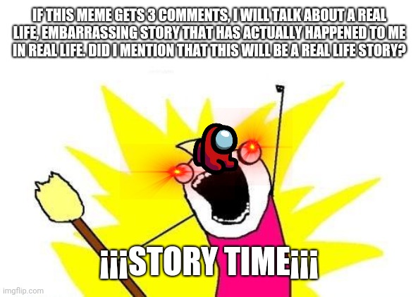 story time | IF THIS MEME GETS 3 COMMENTS, I WILL TALK ABOUT A REAL LIFE, EMBARRASSING STORY THAT HAS ACTUALLY HAPPENED TO ME IN REAL LIFE. DID I MENTION THAT THIS WILL BE A REAL LIFE STORY? ¡¡¡STORY TIME¡¡¡ | image tagged in memes,x all the y | made w/ Imgflip meme maker