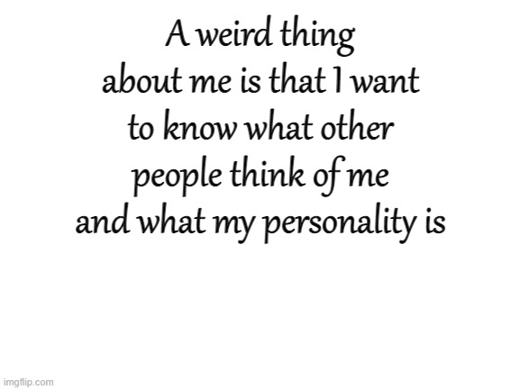 Blank White Template | A weird thing about me is that I want to know what other people think of me and what my personality is | image tagged in blank white template | made w/ Imgflip meme maker
