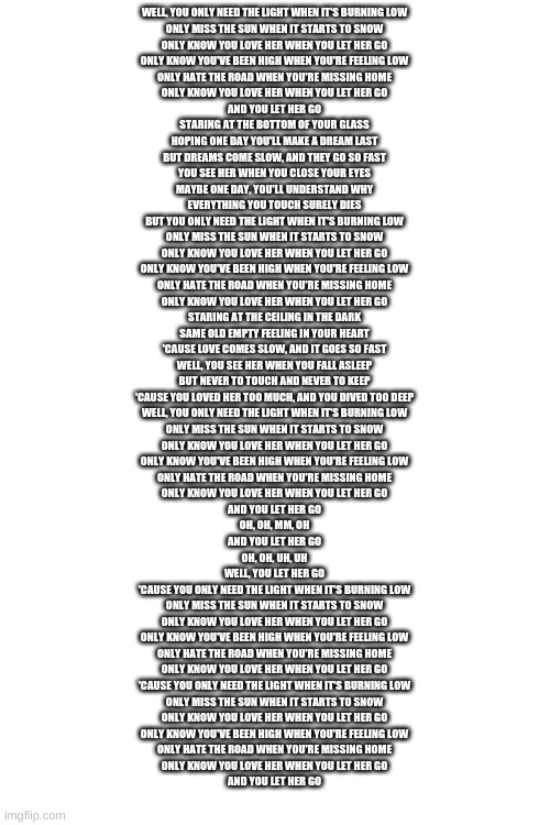 WELL, YOU ONLY NEED THE LIGHT WHEN IT'S BURNING LOW
ONLY MISS THE SUN WHEN IT STARTS TO SNOW
ONLY KNOW YOU LOVE HER WHEN YOU LET HER GO
ONLY KNOW YOU'VE BEEN HIGH WHEN YOU'RE FEELING LOW
ONLY HATE THE ROAD WHEN YOU'RE MISSING HOME
ONLY KNOW YOU LOVE HER WHEN YOU LET HER GO
AND YOU LET HER GO
STARING AT THE BOTTOM OF YOUR GLASS
HOPING ONE DAY YOU'LL MAKE A DREAM LAST
BUT DREAMS COME SLOW, AND THEY GO SO FAST
YOU SEE HER WHEN YOU CLOSE YOUR EYES
MAYBE ONE DAY, YOU'LL UNDERSTAND WHY
EVERYTHING YOU TOUCH SURELY DIES
BUT YOU ONLY NEED THE LIGHT WHEN IT'S BURNING LOW
ONLY MISS THE SUN WHEN IT STARTS TO SNOW
ONLY KNOW YOU LOVE HER WHEN YOU LET HER GO
ONLY KNOW YOU'VE BEEN HIGH WHEN YOU'RE FEELING LOW
ONLY HATE THE ROAD WHEN YOU'RE MISSING HOME
ONLY KNOW YOU LOVE HER WHEN YOU LET HER GO
STARING AT THE CEILING IN THE DARK
SAME OLD EMPTY FEELING IN YOUR HEART
'CAUSE LOVE COMES SLOW, AND IT GOES SO FAST
WELL, YOU SEE HER WHEN YOU FALL ASLEEP
BUT NEVER TO TOUCH AND NEVER TO KEEP
'CAUSE YOU LOVED HER TOO MUCH, AND YOU DIVED TOO DEEP
WELL, YOU ONLY NEED THE LIGHT WHEN IT'S BURNING LOW
ONLY MISS THE SUN WHEN IT STARTS TO SNOW
ONLY KNOW YOU LOVE HER WHEN YOU LET HER GO
ONLY KNOW YOU'VE BEEN HIGH WHEN YOU'RE FEELING LOW
ONLY HATE THE ROAD WHEN YOU'RE MISSING HOME
ONLY KNOW YOU LOVE HER WHEN YOU LET HER GO
AND YOU LET HER GO
OH, OH, MM, OH
AND YOU LET HER GO
OH, OH, UH, UH
WELL, YOU LET HER GO
'CAUSE YOU ONLY NEED THE LIGHT WHEN IT'S BURNING LOW
ONLY MISS THE SUN WHEN IT STARTS TO SNOW
ONLY KNOW YOU LOVE HER WHEN YOU LET HER GO
ONLY KNOW YOU'VE BEEN HIGH WHEN YOU'RE FEELING LOW
ONLY HATE THE ROAD WHEN YOU'RE MISSING HOME
ONLY KNOW YOU LOVE HER WHEN YOU LET HER GO
'CAUSE YOU ONLY NEED THE LIGHT WHEN IT'S BURNING LOW
ONLY MISS THE SUN WHEN IT STARTS TO SNOW
ONLY KNOW YOU LOVE HER WHEN YOU LET HER GO
ONLY KNOW YOU'VE BEEN HIGH WHEN YOU'RE FEELING LOW
ONLY HATE THE ROAD WHEN YOU'RE MISSING HOME
ONLY KNOW YOU LOVE HER WHEN YOU LET HER GO
AND YOU LET HER GO | image tagged in blank white template | made w/ Imgflip meme maker