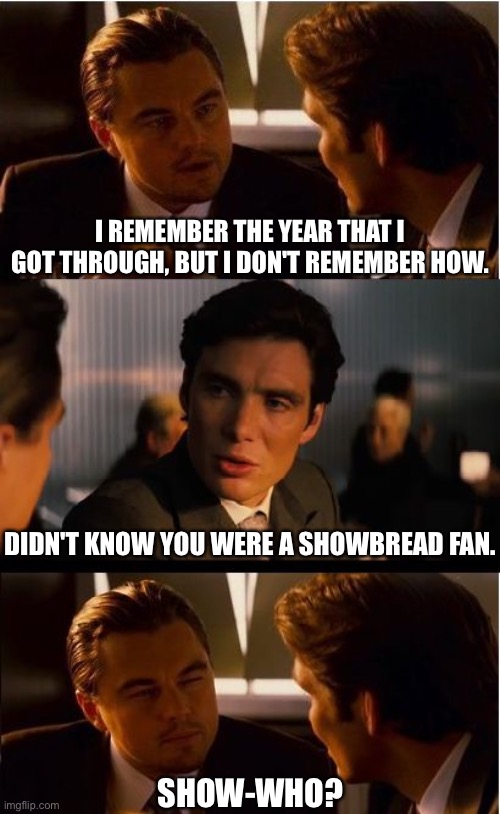 I Never Was A Fan Of Anybody | I REMEMBER THE YEAR THAT I GOT THROUGH, BUT I DON'T REMEMBER HOW. DIDN'T KNOW YOU WERE A SHOWBREAD FAN. SHOW-WHO? | image tagged in memes,inception,new year,song lyrics,lyrics,heavy metal | made w/ Imgflip meme maker