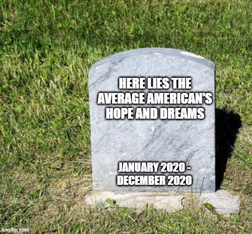 The Average American's Hopes and Dreams (2020 Edition) | HERE LIES THE AVERAGE AMERICAN'S HOPE AND DREAMS; JANUARY 2020 -
DECEMBER 2020 | image tagged in blank tombstone,keep dreaming,2020 sucks,american dream,here's to a better 2021 | made w/ Imgflip meme maker