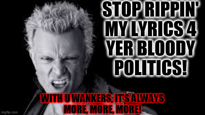 Billy Idol | STOP RIPPIN'
MY LYRICS 4
YER BLOODY
POLITICS! WITH U WANKERS, IT'S ALWAYS
MORE, MORE, MORE! | image tagged in billy idol | made w/ Imgflip meme maker