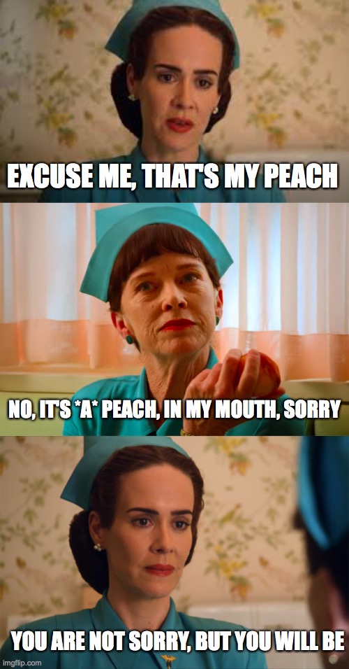 That's my peach | EXCUSE ME, THAT'S MY PEACH; NO, IT'S *A* PEACH, IN MY MOUTH, SORRY; YOU ARE NOT SORRY, BUT YOU WILL BE | image tagged in nurse ratched,peach,meme,funny,netflix | made w/ Imgflip meme maker