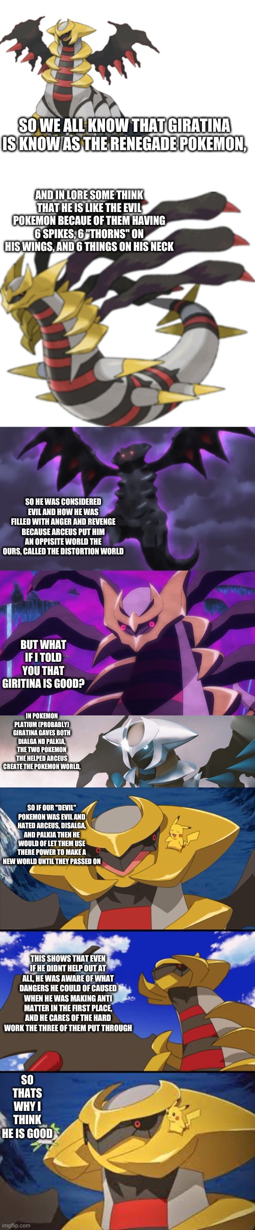 i got bored | SO WE ALL KNOW THAT GIRATINA IS KNOW AS THE RENEGADE POKEMON, AND IN LORE SOME THINK THAT HE IS LIKE THE EVIL POKEMON BECAUE OF THEM HAVING 6 SPIKES, 6 "THORNS" ON HIS WINGS, AND 6 THINGS ON HIS NECK; SO HE WAS CONSIDERED EVIL AND HOW HE WAS FILLED WITH ANGER AND REVENGE BECAUSE ARCEUS PUT HIM AN OPPISITE WORLD THE OURS, CALLED THE DISTORTION WORLD; BUT WHAT IF I TOLD YOU THAT GIRITINA IS GOOD? IN POKEMON PLATIUM (PROBABLY) GIRATINA GAVES BOTH DIALGA ND PALKIA, THE TWO POKEMON THE HELPED ARCEUS CREATE THE POKEMON WORLD, SO IF OUR "DEVIL" POKEMON WAS EVIL AND HATED ARCEUS, DISALGA, AND PALKIA THEN HE WOULD OF LET THEM USE THERE POWER TO MAKE A NEW WORLD UNTIL THEY PASSED ON; THIS SHOWS THAT EVEN IF HE DIDNT HELP OUT AT ALL, HE WAS AWARE OF WHAT DANGERS HE COULD OF CAUSED WHEN HE WAS MAKING ANTI MATTER IN THE FIRST PLACE, AND HE CARES OF THE HARD WORK THE THREE OF THEM PUT THROUGH; SO THATS WHY I THINK HE IS GOOD | image tagged in blank white template | made w/ Imgflip meme maker
