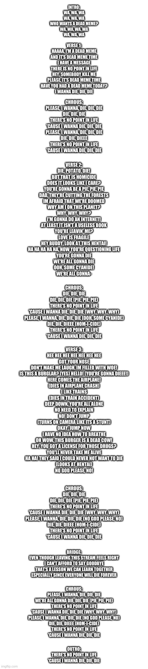 The Muffin Song but its a depressive "parody" | INTRO:
WA, WA, WA
WA, WA, WA
WHO WANTS A DEAD MEME?
WA, WA, WA, WA
WA, WA, WA; VERSE 1:
HAAAA, I'M A DEAD MEME
AND IT'S DEAD MEME TIME
I HAVE A MESSAGE
THERE IS NO POINT IN LIFE
HEY, SOMEBODY KILL ME
PLEASE, IT'S DEAD MEME TIME
HAVE YOU HAD A DEAD MEME TODAY?
I WANNA DIE, DIE, DIE; CHROUS:
PLEASE, I WANNA, DIE, DIE, DIE
DIE, DIE, DIE
THERE'S NO POINT IN LIFE
'CAUSE I WANNA DIE, DIE, DIE
PLEASE, I WANNA, DIE, DIE, DIE
DIE, DIE, DIEEE
THERE'S NO POINT IN LIFE
'CAUSE I WANNA DIE, DIE, DIE; VERSE 2:
DIE, POTATO, DIE!
BUT THAT IS HOMICIDE
DOES IT LOOKS LIKE I CARE?
YOU'RE GONNA BE A PIE, PIE, PIE
DAD, THEY'RE CUTTING THE FORESTS
IM AFRAID THAT WE'RE DOOMED
WHY AM I ON THIS PLANET?
WHY, WHY, WHY?
I'M GONNA DO AN INTERNET!
AT LEAST IT ISN'T A USELESS BOOK
YOU'RE LEAVIN' ME?
LOVE IS FRAGILE
HEY BUDDY, LOOK AT THIS HENTAI!
HA HA HA HA HA, NOW YOU'RE QUESTIONING LIFE
YOU'RE GONNA DIE
WE'RE ALL GONNA DIE
OOH, SOME CYANIDE!
WE'RE ALL GONNA-; CHROUS:
DIE, DIE, DIE
DIE, DIE, DIE (PIE, PIE, PIE)
THERE'S NO POINT IN LIFE
'CAUSE I WANNA DIE, DIE, DIE (WHY, WHY, WHY)
PLEASE, I WANNA, DIE, DIE, DIE (OOH, SOME CYANIDE)
DIE, DIE, DIEEE (HOM-I-CIDE)
THERE'S NO POINT IN LIFE
'CAUSE I WANNA DIE, DIE, DIE; VERSE 3:
HEE HEE HEE HEE HEE HEE HEE
GOT YOUR NOSE
DON'T MAKE ME LAUGH, IM FILLED WITH WOE!
IS THIS A BURGLAR? (YES) HELLO! (YOU'RE GONNA DIEEE!)
HERE COMES THE AIRPLANE!
(DIES IN AIRPLANE CRASH)
I LIKE TRAINS
(DIES IN TRAIN ACCIDENT)
DEEP DOWN, YOU'RE ALL ALONE
NO NEED TO EXPLAIN
NO! DON'T JUMP
(TURNS ON CAMERA LIKE ITS A STUNT)
OKAY, JUMP NOW
I HAVE NO IDEA HOW TO BREATHE
OH WOW, THIS BURGER IS A DEAD COW!
HEY, YOU GOT A LICENSE FOR THOSE DRUGS?
YOU'LL NEVER TAKE ME ALIVE
HA HA! THEY SAID I COULD NEVER NOT WANT TO DIE
(LOOKS AT HENTAI)
NO GOD PLEASE, NO! CHROUS:
DIE, DIE, DIE
DIE, DIE, DIE (PIE, PIE, PIE)
THERE'S NO POINT IN LIFE
'CAUSE I WANNA DIE, DIE, DIE (WHY, WHY, WHY)
PLEASE, I WANNA, DIE, DIE, DIE (NO GOD PLEASE, NO)
DIE, DIE, DIEEE (HOM-I-CIDE)
THERE'S NO POINT IN LIFE
'CAUSE I WANNA DIE, DIE, DIE; BRIDGE:
EVEN THOUGH LEAVING THIS STREAM FEELS RIGHT
I CAN'T AFFORD TO SAY GOODBYE
THAT'S A LESSON WE CAN LEARN TOGETHER
ESPECIALLY SINCE EVERYONE WILL DIE FOREVER; CHROUS:
PLEASE, I WANNA, DIE, DIE, DIE
WE'RE ALL GONNA DIE, DIE, DIE (PIE, PIE, PIE)
THERE'S NO POINT IN LIFE
'CAUSE I WANNA DIE, DIE, DIE (WHY, WHY, WHY)
PLEASE, I WANNA, DIE, DIE, DIE (NO GOD PLEASE, NO)
DIE, DIE, DIEEE (HOM-I-CIDE)
THERE'S NO POINT IN LIFE
'CAUSE I WANNA DIE, DIE, DIE; OUTRO:
THERE'S NO POINT IN LIFE
'CAUSE I WANNA DIE, DIE, DIE | image tagged in memes,muffin,sad,parody,society | made w/ Imgflip meme maker