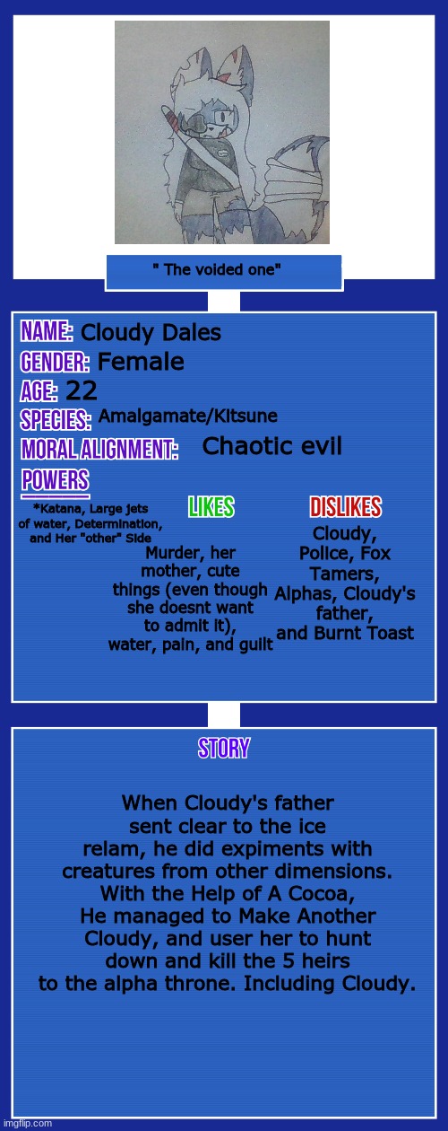 Reeeee | " The voided one"; Cloudy Dales; Female; 22; Amalgamate/Kitsune; Chaotic evil; Cloudy, Police, Fox Tamers, Alphas, Cloudy's father, and Burnt Toast; *Katana, Large jets of water, Determination, and Her "other" Side; Murder, her mother, cute things (even though she doesnt want to admit it), water, pain, and guilt; When Cloudy's father sent clear to the ice relam, he did expiments with creatures from other dimensions. With the Help of A Cocoa, He managed to Make Another Cloudy, and user her to hunt down and kill the 5 heirs to the alpha throne. Including Cloudy. | image tagged in oc full showcase v2 | made w/ Imgflip meme maker