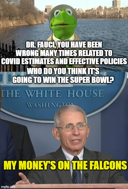 DR. FAUCI, YOU HAVE BEEN WRONG MANY TIMES RELATED TO COVID ESTIMATES AND EFFECTIVE POLICIES; WHO DO YOU THINK IT'S GOING TO WIN THE SUPER BOWL? MY MONEY'S ON THE FALCONS | image tagged in kermit news report,dr fauci | made w/ Imgflip meme maker