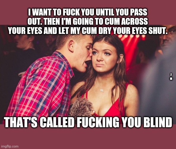 Guy talking to girl in club | I WANT TO FUCK YOU UNTIL YOU PASS OUT. THEN I'M GOING TO CUM ACROSS YOUR EYES AND LET MY CUM DRY YOUR EYES SHUT. J M; THAT'S CALLED FUCKING YOU BLIND | image tagged in guy talking to girl in club | made w/ Imgflip meme maker