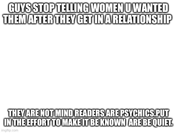 Blank White Template | GUYS STOP TELLING WOMEN U WANTED THEM AFTER THEY GET IN A RELATIONSHIP; THEY ARE NOT MIND READERS ARE PSYCHICS.PUT IN THE EFFORT TO MAKE IT BE KNOWN  ARE BE QUIET. | image tagged in blank white template | made w/ Imgflip meme maker