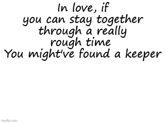 Blank White Template | In love, if you can stay together through a really rough time 
You might've found a keeper | image tagged in blank white template | made w/ Imgflip meme maker