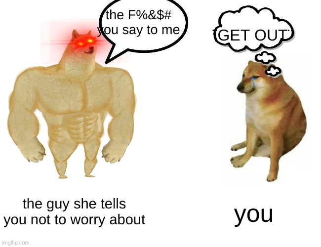 you VS the guy she tells you not to worry about | the F%&$# you say to me; ¨GET OUT¨; the guy she tells you not to worry about; you | image tagged in memes,buff doge vs cheems | made w/ Imgflip meme maker