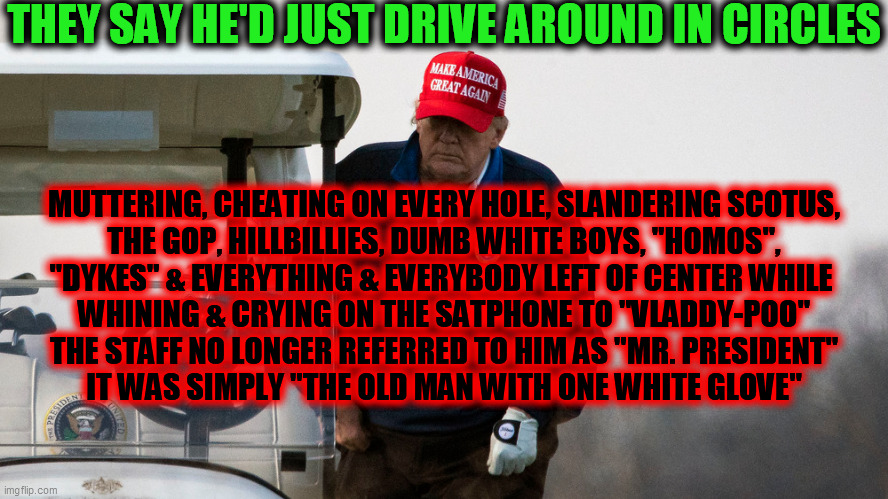 Old.Man.With.One.White.Glove. | THEY SAY HE'D JUST DRIVE AROUND IN CIRCLES; MUTTERING, CHEATING ON EVERY HOLE, SLANDERING SCOTUS,
THE GOP, HILLBILLIES, DUMB WHITE BOYS, "HOMOS",
"DYKES" & EVERYTHING & EVERYBODY LEFT OF CENTER WHILE 
WHINING & CRYING ON THE SATPHONE TO "VLADDY-POO"

THE STAFF NO LONGER REFERRED TO HIM AS "MR. PRESIDENT"
IT WAS SIMPLY "THE OLD MAN WITH ONE WHITE GLOVE" | image tagged in trump dump,one white glove,bye bye,2020 sucks,politics many bloodsuckers,golf dementia | made w/ Imgflip meme maker