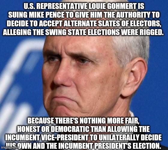 <sigh>...and the attempted political coup continues rolling down the track. | U.S. REPRESENTATIVE LOUIE GOHMERT IS SUING MIKE PENCE TO GIVE HIM THE AUTHORITY TO DECIDE TO ACCEPT ALTERNATE SLATES OF ELECTORS, ALLEGING THE SWING STATE ELECTIONS WERE RIGGED. BECAUSE THERE'S NOTHING MORE FAIR, HONEST OR DEMOCRATIC THAN ALLOWING THE INCUMBENT VICE-PRESIDENT TO UNILATERALLY DECIDE HIS OWN AND THE INCUMBENT PRESIDENT'S ELECTION. | image tagged in mike pence,louie gohmert,stupid lawsuit | made w/ Imgflip meme maker