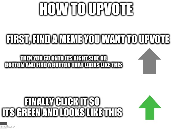 Blank White Template | HOW TO UPVOTE; FIRST, FIND A MEME YOU WANT TO UPVOTE; THEN YOU GO ONTO ITS RIGHT SIDE OR BOTTOM AND FIND A BUTTON THAT LOOKS LIKE THIS; FINALLY CLICK IT SO ITS GREEN AND LOOKS LIKE THIS | image tagged in blank white template | made w/ Imgflip meme maker
