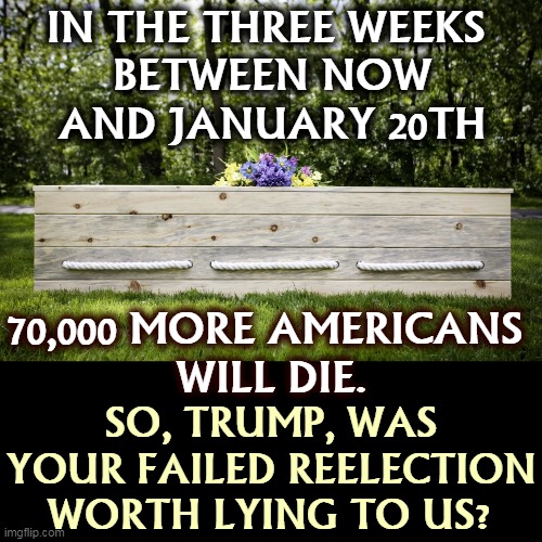 So, how's that bleach injection thingie working out for you? | IN THE THREE WEEKS 
BETWEEN NOW
AND JANUARY 20TH; 70,000 MORE AMERICANS 
WILL DIE. SO, TRUMP, WAS YOUR FAILED REELECTION WORTH LYING TO US? | image tagged in trump,murderer | made w/ Imgflip meme maker