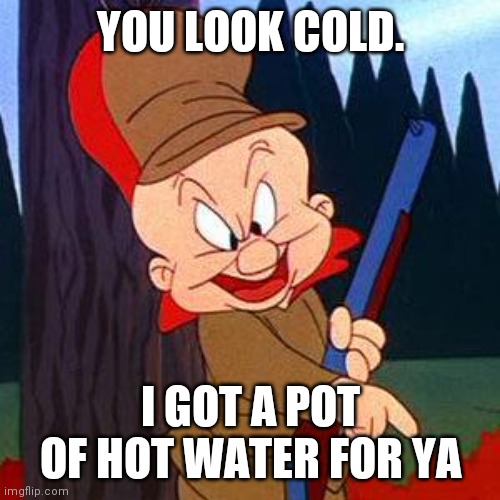 Elmer Fudd | YOU LOOK COLD. I GOT A POT OF HOT WATER FOR YA | image tagged in elmer fudd | made w/ Imgflip meme maker