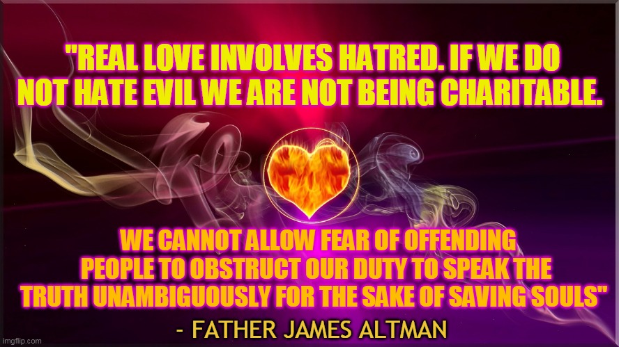 "REAL LOVE INVOLVES HATRED. IF WE DO NOT HATE EVIL WE ARE NOT BEING CHARITABLE. WE CANNOT ALLOW FEAR OF OFFENDING PEOPLE TO OBSTRUCT OUR DUTY TO SPEAK THE TRUTH UNAMBIGUOUSLY FOR THE SAKE OF SAVING SOULS"; - FATHER JAMES ALTMAN | made w/ Imgflip meme maker