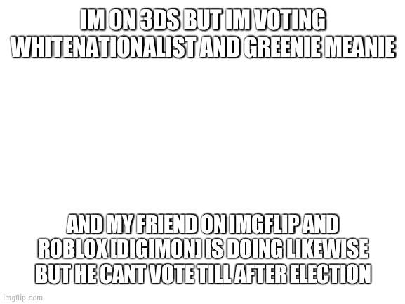 a vote from my friend for whitenationalist | IM ON 3DS BUT IM VOTING WHITENATIONALIST AND GREENIE MEANIE; AND MY FRIEND ON IMGFLIP AND ROBLOX [DIGIMON] IS DOING LIKEWISE BUT HE CANT VOTE TILL AFTER ELECTION | image tagged in blank white template | made w/ Imgflip meme maker