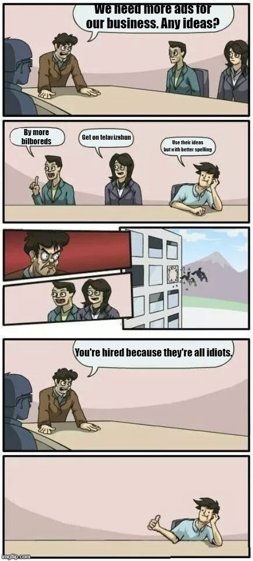 Idiotic Co-Workers | We need more ads for our business. Any ideas? By more bilboreds; Get on telavizshun; Use their ideas but with better spelling; You're hired because they're all idiots. | image tagged in boardroom meeting suggestion 2 | made w/ Imgflip meme maker