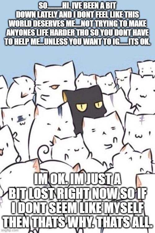 idk anymore.....ive given up honestly....idk......... | SO..........HI. IVE BEEN A BIT DOWN LATELY AND I DONT FEEL LIKE THIS WORLD DESERVES ME....NOT TRYING TO MAKE ANYONES LIFE HARDER THO SO YOU DONT HAVE TO HELP ME...UNLESS YOU WANT TO IG......ITS OK. IM OK. IM JUST A BIT LOST RIGHT NOW SO IF I DONT SEEM LIKE MYSELF THEN THATS WHY. THATS ALL. | image tagged in cats | made w/ Imgflip meme maker