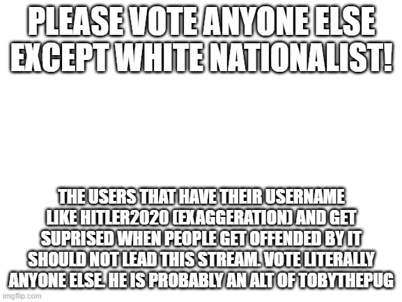 Blank White Template | PLEASE VOTE ANYONE ELSE EXCEPT WHITE NATIONALIST! THE USERS THAT HAVE THEIR USERNAME LIKE HITLER2020 (EXAGGERATION) AND GET SUPRISED WHEN PEOPLE GET OFFENDED BY IT SHOULD NOT LEAD THIS STREAM. VOTE LITERALLY ANYONE ELSE. HE IS PROBABLY AN ALT OF TOBYTHEPUG | image tagged in blank white template | made w/ Imgflip meme maker