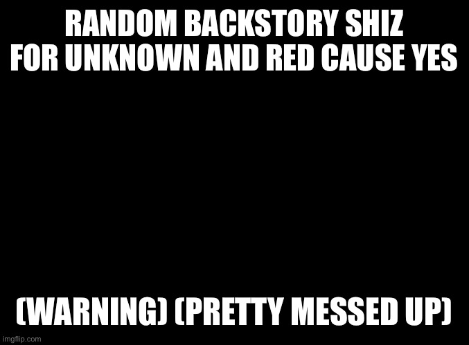 I’m just bored | RANDOM BACKSTORY SHIZ FOR UNKNOWN AND RED CAUSE YES; (WARNING) (PRETTY MESSED UP) | image tagged in blank black | made w/ Imgflip meme maker