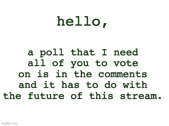 please go check it out and vote | a poll that I need all of you to vote on is in the comments and it has to do with the future of this stream. hello, | image tagged in blank white template | made w/ Imgflip meme maker