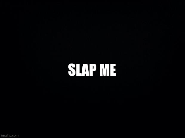 Sorry I had to come back... | SLAP ME | image tagged in black background | made w/ Imgflip meme maker